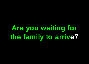 Are you waiting for

the family to arrive?