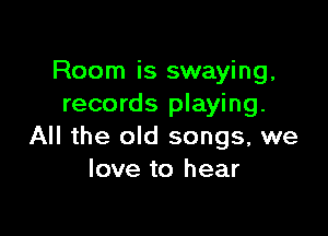 Room is swaying,
records playing.

All the old songs, we
love to hear