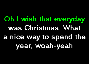 Oh I wish that everyday
was Christmas. What
a nice way to spend the
year, woah-yeah