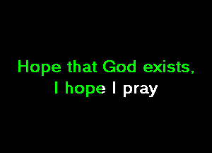 Hope that God exists,

I hope I pray