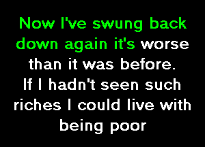 Now I've swung back
down again it's worse
than it was before.
If I hadn't seen such
riches I could live with
being poor