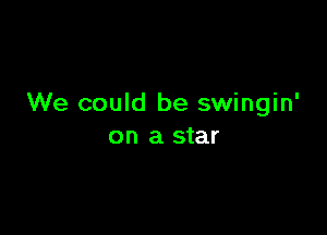 We could be swingin'

on a star