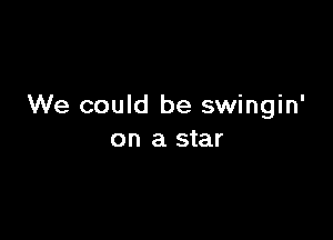 We could be swingin'

on a star