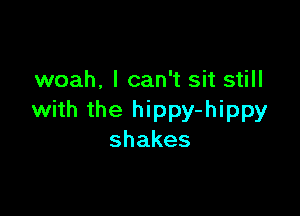 woah, I can't sit still

with the hippy-hippy
shakes