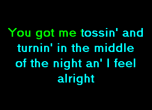 You got me tossin' and
turnin' in the middle

of the night an' I feel
alright