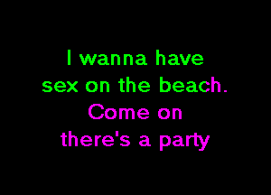 I wanna have
sex on the beach.

Come on
there's a party