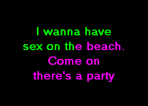 I wanna have
sex on the beach.

Come on
there's a party
