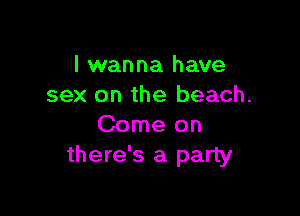 I wanna have
sex on the beach.

Come on
there's a party