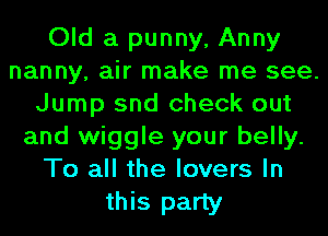 Old a punny, Anny
nanny, air make me see.
Jump snd check out
and wiggle your belly.
To all the lovers In

this party