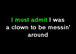 I must admit I was

a clown to be messin'
around