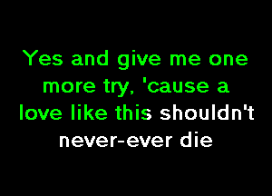 Yes and give me one
more try, 'cause a

love like this shouldn't
never-ever die