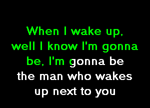 When I wake up,
well I know I'm gonna

be, I'm gonna be
the man who wakes
up next to you