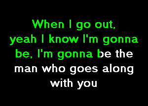 When I go out,
yeah I know I'm gonna

be, I'm gonna be the
man who goes along
with you