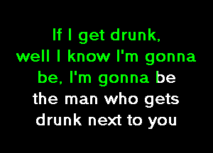 If I get drunk,
well I know I'm gonna

be. I'm gonna be
the man who gets
drunk next to you