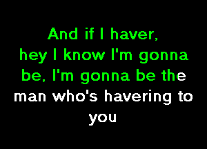 And if I haver,
hey I know I'm gonna

be, I'm gonna be the
man who's havering to
you