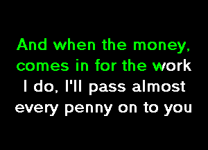 And when the money,
comes in for the work
I do, I'll pass almost
every penny on to you