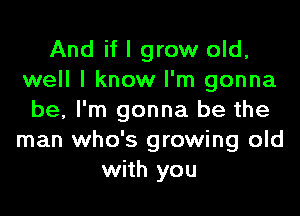 And if I grow old,
well I know I'm gonna
be, I'm gonna be the
man who's growing old
with you