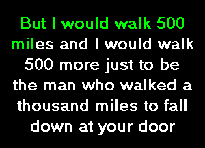 But I would walk 500
miles and I would walk
500 more just to be
the man who walked a
thousand miles to fall
down at your door