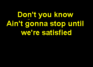 Dop't you know
Ain't gonna stop until
we're satisfied