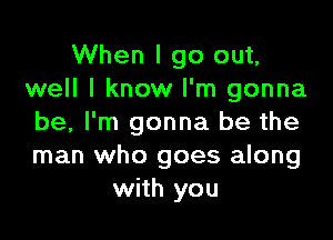 When I go out,
well I know I'm gonna

be, I'm gonna be the
man who goes along
with you