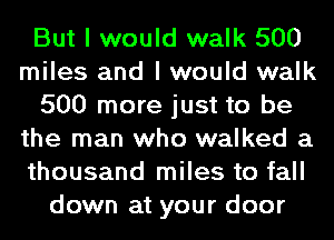 But I would walk 500
miles and I would walk
500 more just to be
the man who walked a
thousand miles to fall
down at your door