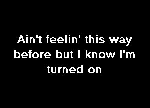 Ain't feelin' this way

before but I know I'm
turned on