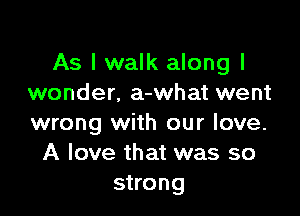 As I walk along I
wonder. a-what went

wrong with our love.
A love that was so
strong