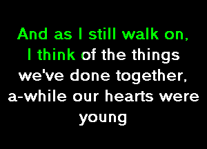 And as I still walk on,
I think of the things
we've done together,
a-while our hearts were

young