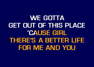 WE GO'ITA
GET OUT OF THIS PLACE
'CAUSE GIRL
THERE'S A BETTER LIFE
FOR ME AND YOU