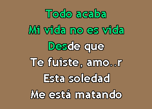 Todo acaba
Mi Vida no es Vida
Desde que

Te fuiste, amo..r
Esta soledad
Me estzEI matando