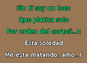 Sin ti soy un loco

Que platica solo

Por orden del corazd..n
Esta soledad

Me esta matando, amo..r