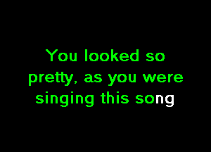 You looked so

pretty. as you were
singing this song