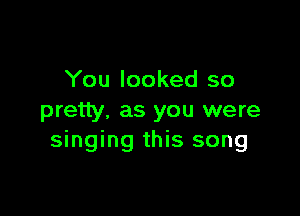 You looked so

pretty. as you were
singing this song