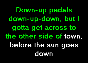 Down-up pedals
down-up-down, but I
gotta get across to
the other side of town,
before the sun goes
down