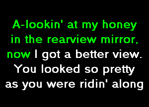 A-lookin' at my honey
in the rearview mirror,
now I got a better view.

You looked so pretty
as you were ridin' along