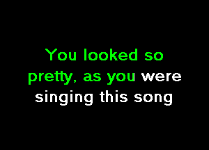 You looked so

pretty. as you were
singing this song