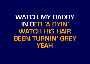 WATCH MY DADDY
IN BED 'A DYIN'
WATCH HIS HAIR
BEEN TURNIN' GREY
YEAH