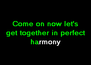 Come on now let's

get together in perfect
harmony