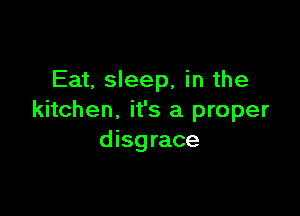 Eat, sleep, in the

kitchen, it's a proper
disgrace