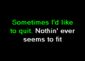 Sometimes I'd like

to quit. Nothin' ever
seems to fit
