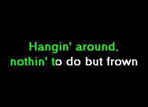 Hangin' around,

nothin' to do but frown