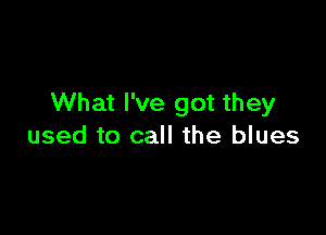 What I've got they

used to call the blues