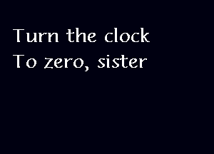 Turn the clock
To zero, sister