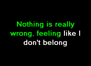 Nothing is really

wrong. feeling like I
don't belong