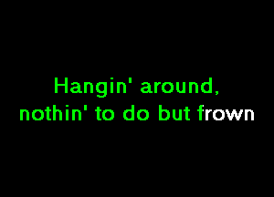 Hangin' around,

nothin' to do but frown