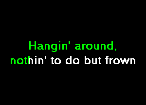 Hangin' around,

nothin' to do but frown