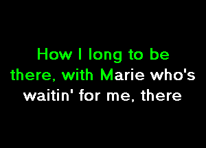 How I long to be

there, with Marie who's
waitin' for me, there