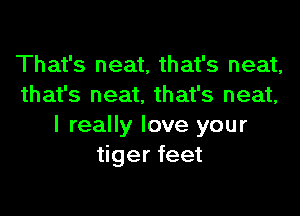 That's neat, that's neat,
that's neat, that's neat,

I really love your
tiger feet