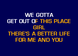 WE GO'ITA
GET OUT OF THIS PLACE
GIRL
THERE'S A BETTER LIFE
FOR ME AND YOU
