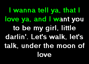 I wanna tell ya, that I
love ya, and I want you
to be my girl, little
darlin'. Let's walk, let's
talk, under the moon of
love